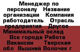 Менеджер по персоналу › Название организации ­ Компания-работодатель › Отрасль предприятия ­ Другое › Минимальный оклад ­ 1 - Все города Работа » Вакансии   . Тверская обл.,Вышний Волочек г.